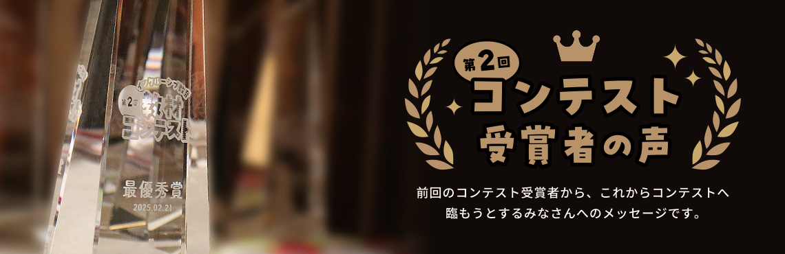 前回のコンテスト受賞者から、これからコンテストへ臨もうとするみなさんへのメッセージです。